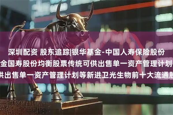 深圳配资 股东追踪|银华基金-中国人寿保险股份有限公司-传统险-银华基金国寿股份均衡股票传统可供出售单一资产管理计划等新进卫光生物前十大流通股东