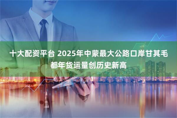 十大配资平台 2025年中蒙最大公路口岸甘其毛都年货运量创历史新高