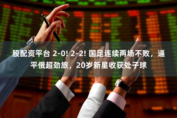 股配资平台 2-0! 2-2! 国足连续两场不败，逼平俄超劲旅，20岁新星收获处子球