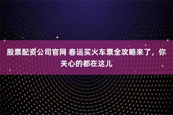 股票配资公司官网 春运买火车票全攻略来了，你关心的都在这儿