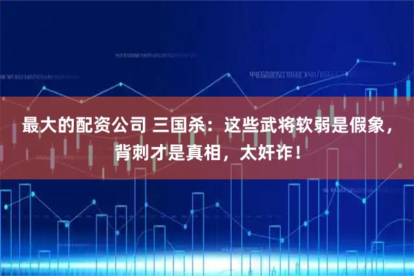 最大的配资公司 三国杀：这些武将软弱是假象，背刺才是真相，太奸诈！