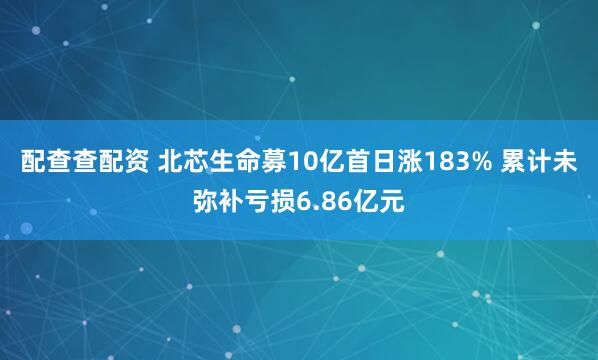 配查查配资 北芯生命募10亿首日涨183% 累计未弥补亏损6.86亿元