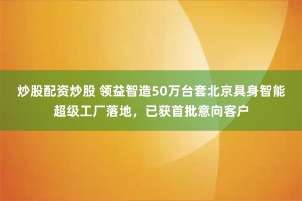 炒股配资炒股 领益智造50万台套北京具身智能超级工厂落地，已获首批意向客户