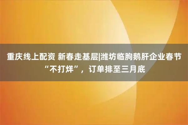 重庆线上配资 新春走基层|潍坊临朐鹅肝企业春节“不打烊”，订单排至三月底