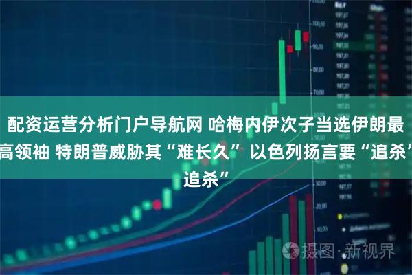 配资运营分析门户导航网 哈梅内伊次子当选伊朗最高领袖 特朗普威胁其“难长久” 以色列扬言要“追杀”