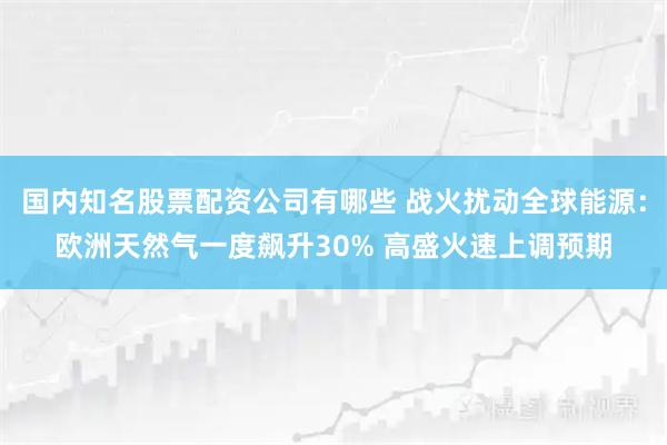 国内知名股票配资公司有哪些 战火扰动全球能源：欧洲天然气一度飙升30% 高盛火速上调预期