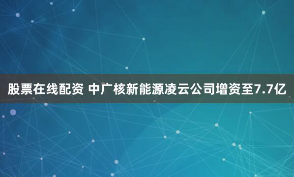 股票在线配资 中广核新能源凌云公司增资至7.7亿