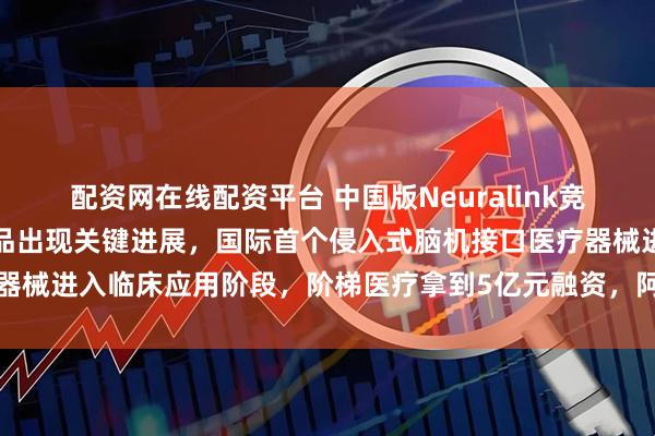 配资网在线配资平台 中国版Neuralink竞争进入白热化,博睿康产品出现关键进展,国际首个侵入式脑机接口医疗器械进入临床应用阶段,阶梯医疗拿到5亿元融资,阿里、腾讯等巨头押注