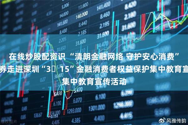 在线炒股配资识 “清朗金融网络 守护安心消费”长城证券走进深圳“3・15”金融消费者权益保护集中教育宣传活动