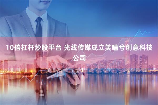 10倍杠杆炒股平台 光线传媒成立笑嘻兮创意科技公司