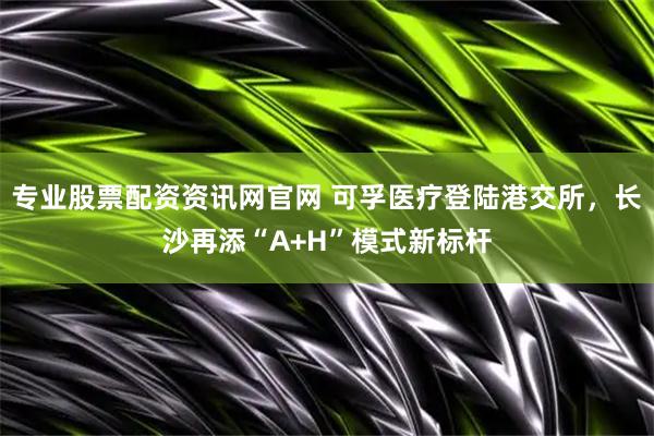 专业股票配资资讯网官网 可孚医疗登陆港交所，长沙再添“A+H”模式新标杆