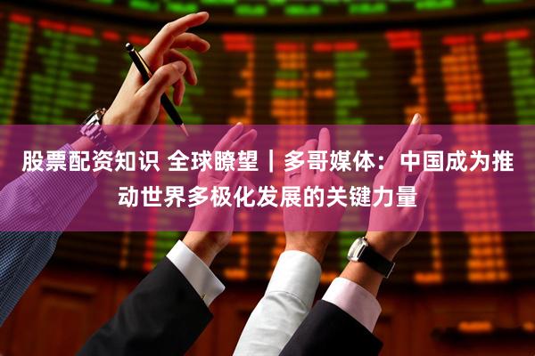 股票配资知识 全球瞭望｜多哥媒体：中国成为推动世界多极化发展的关键力量