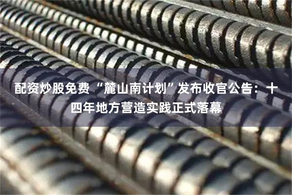 配资炒股免费 “麓山南计划”发布收官公告：十四年地方营造实践正式落幕