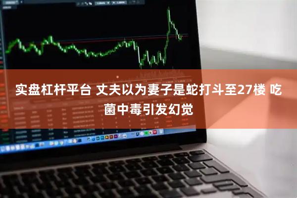 实盘杠杆平台 丈夫以为妻子是蛇打斗至27楼 吃菌中毒引发幻觉