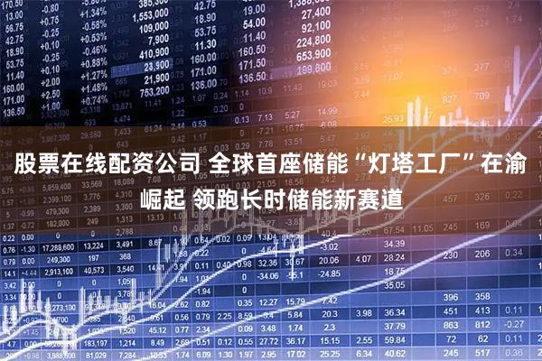 股票在线配资公司 全球首座储能“灯塔工厂”在渝崛起 领跑长时储能新赛道