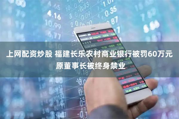 上网配资炒股 福建长乐农村商业银行被罚60万元 原董事长被终身禁业